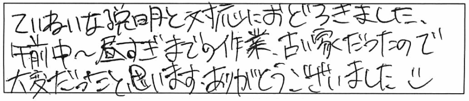 ていねいな説明と対応におどろきました。午前中~昼すぎまでの作業、古い家だったので大変だったと思います。ありがとうございました(o^ ^o)