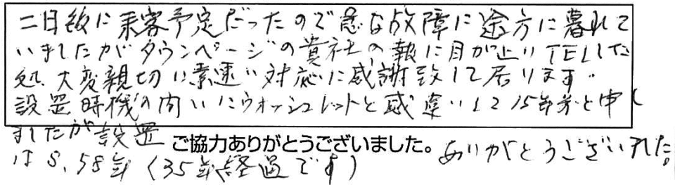 二日後に来客予定だったので急な故障に途方に暮れていましたがタウンページの貴社の報に目が止りTELした処、大変親切に素速い対応に感謝致して居ります。設置時期の問いにウォシュレットと勘違いして15年前と申しましたが設置はS.58年(35年経過です)ありがとうございました。