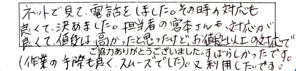 ネットで見て電話をしました。その時の対応も良くて決めました。担当者の宮本さんも対応が良くて値段は高かったと思ったけど、お値段以上の対応ですばらしかったです。(作業の手際も良く、スムーズでした。)又、利用したいです。