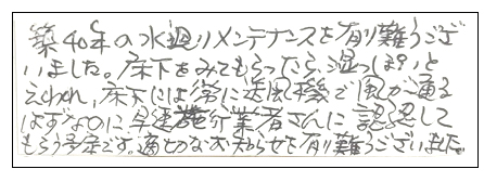 築40年の水廻りメンテナンスを有り難うございました。床下をみてもらったら、湿っぽいといわれ、床下には常に送風機で風が通るはずなのに、早速施工業者さんに確認してもらう予定です。適切なお知らせを有り難うございました。
